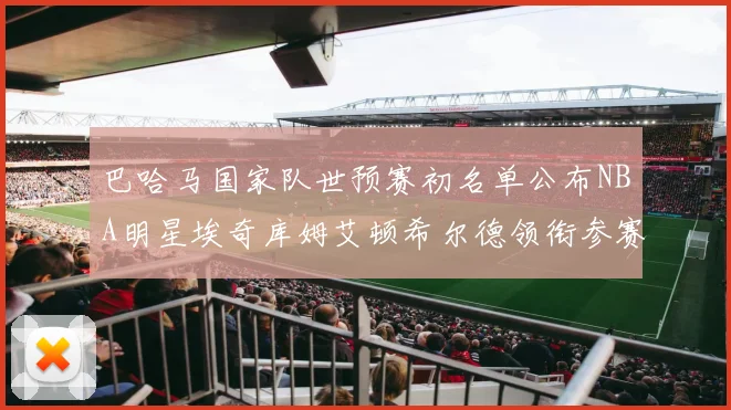 巴哈马国家队世预赛初名单公布NBA明星埃奇库姆艾顿希尔德领衔参赛阵容