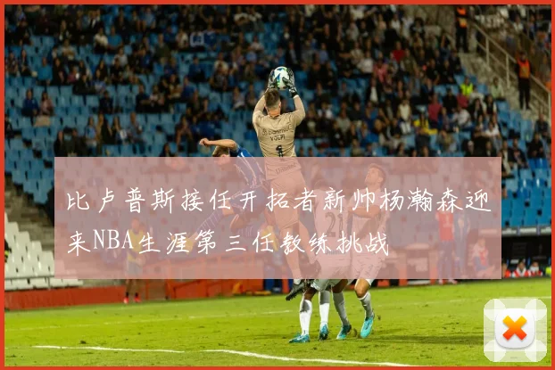 比卢普斯接任开拓者新帅杨瀚森迎来NBA生涯第三任教练挑战