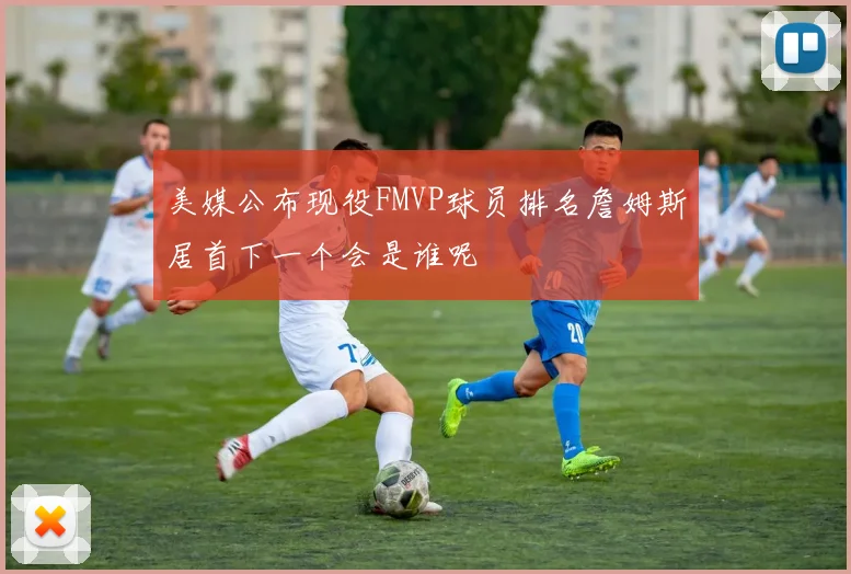 美媒公布现役FMVP球员排名詹姆斯居首下一个会是谁呢