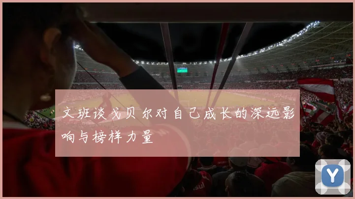 文班谈戈贝尔对自己成长的深远影响与榜样力量