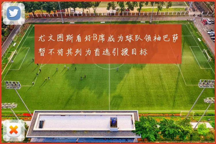 尤文图斯看好B席成为球队领袖巴萨暂不将其列为首选引援目标