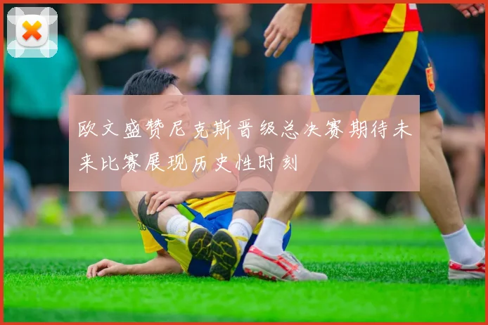 欧文盛赞尼克斯晋级总决赛期待未来比赛展现历史性时刻