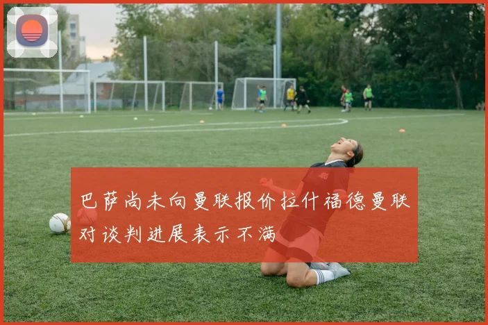 巴萨尚未向曼联报价拉什福德曼联对谈判进展表示不满