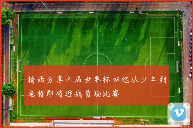 梅西分享六届世界杯回忆从少年到老将即将迎战首场比赛