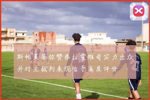 斯帕莱蒂称赞弗拉霍维奇实力出众并对主裁判表现给予高度评价