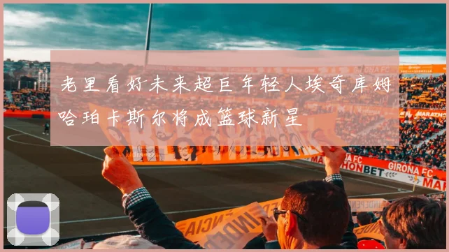 老里看好未来超巨年轻人埃奇库姆哈珀卡斯尔将成篮球新星