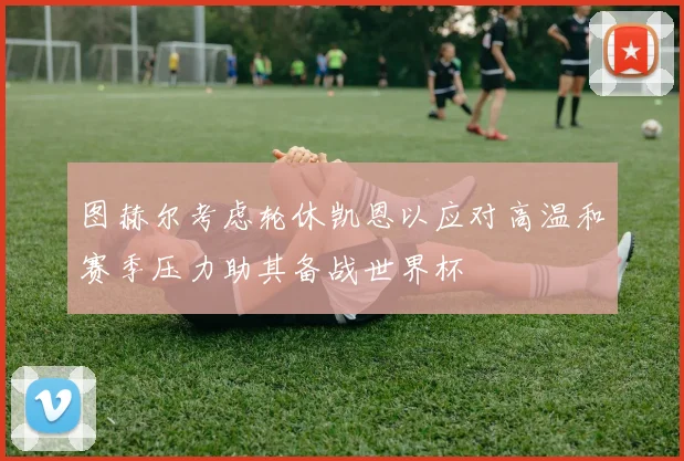 图赫尔考虑轮休凯恩以应对高温和赛季压力助其备战世界杯