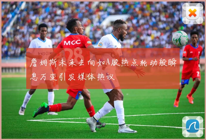 詹姆斯未来去向如A股热点轮动般瞬息万变引发媒体热议