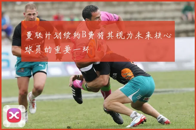 曼联计划续约B费将其视为未来核心球员的重要一环