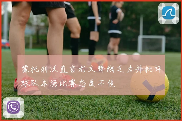蒙托利沃直言尤文锋线乏力并批评球队本场比赛态度不佳