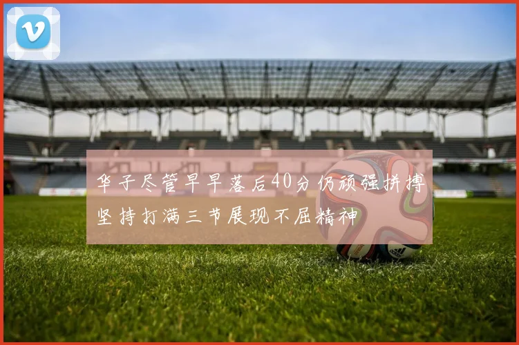 华子尽管早早落后40分仍顽强拼搏坚持打满三节展现不屈精神