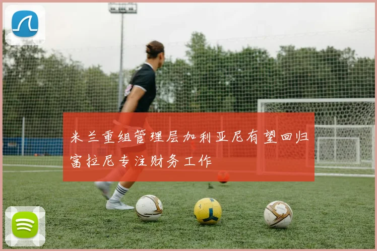 米兰重组管理层加利亚尼有望回归富拉尼专注财务工作