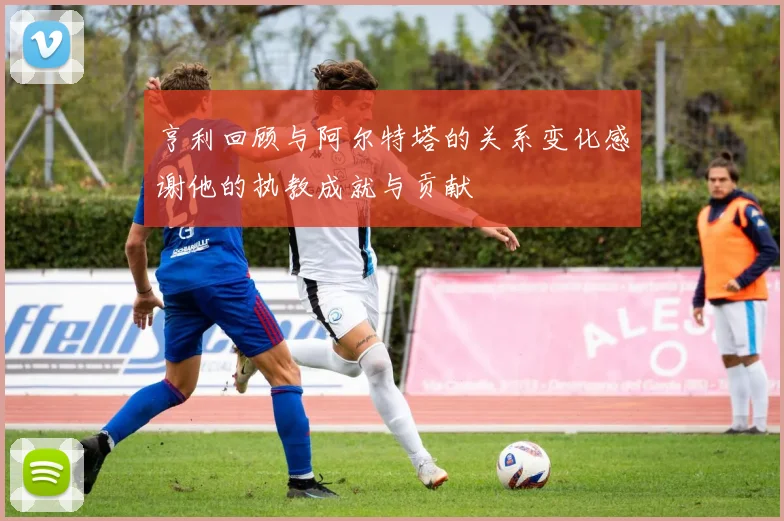 亨利回顾与阿尔特塔的关系变化感谢他的执教成就与贡献