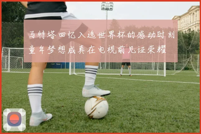 马特塔回忆入选世界杯的感动时刻童年梦想成真在电视前见证荣耀
