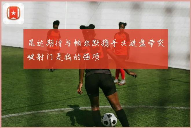 昆达期待与帕尔默携手共进盘带突破射门是我的强项