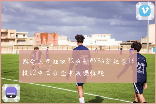 佩奇三节狂砍32分创WNBA新纪录16投12中三分全中表现惊艳